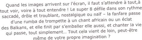    Quand les images arrivent sur l’écran, il faut s’attendre à tout,à tout voir, voire à tout entendre ! Le super 8 défile dans son rythme saccadé, drôle et troublant, nostalgique ou naïf – la fanfare passe d’une rumba de trompette à un chant africain ou un éclat 
des Balkans, et elle finit par s’emballer elle aussi, et chanter la vie qui passe, tout simplement… Tout cela vient de loin, peut-être même de votre propre imagination ?

