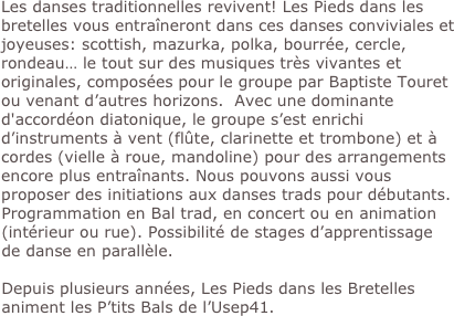 Les danses traditionnelles revivent! Les Pieds dans les bretelles vous entraîneront dans ces danses conviviales et joyeuses: scottish, mazurka, polka, bourrée, cercle, rondeau… le tout sur des musiques très vivantes et originales, composées pour le groupe par Baptiste Touret ou venant d’autres horizons.  Avec une dominante d'accordéon diatonique, le groupe s’est enrichi 
d’instruments à vent (flûte, clarinette et trombone) et à cordes (vielle à roue, mandoline) pour des arrangements encore plus entraînants. Nous pouvons aussi vous proposer des initiations aux danses trads pour débutants. Programmation en Bal trad, en concert ou en animation (intérieur ou rue). Possibilité de stages d’apprentissage de danse en parallèle.

Depuis plusieurs années, Les Pieds dans les Bretelles animent les P’tits Bals de l’Usep41.