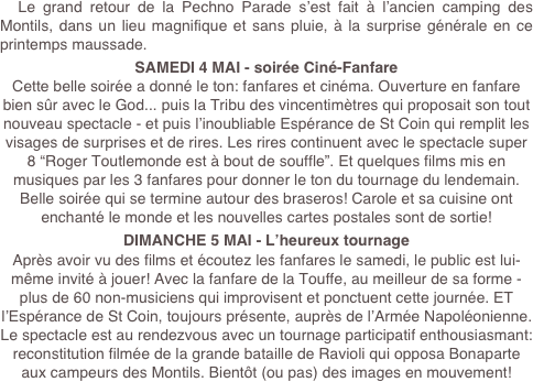   Le grand retour de la Pechno Parade s’est fait à l’ancien camping des Montils, dans un lieu magnifique et sans pluie, à la surprise générale en ce printemps maussade.
SAMEDI 4 MAI - soirée Ciné-Fanfare
Cette belle soirée a donné le ton: fanfares et cinéma. Ouverture en fanfare bien sûr avec le God... puis la Tribu des vincentimètres qui proposait son tout nouveau spectacle - et puis l’inoubliable Espérance de St Coin qui remplit les visages de surprises et de rires. Les rires continuent avec le spectacle super 8 “Roger Toutlemonde est à bout de souffle”. Et quelques films mis en musiques par les 3 fanfares pour donner le ton du tournage du lendemain.
Belle soirée qui se termine autour des braseros! Carole et sa cuisine ont enchanté le monde et les nouvelles cartes postales sont de sortie!
DIMANCHE 5 MAI - L’heureux tournage
Après avoir vu des films et écoutez les fanfares le samedi, le public est lui-même invité à jouer! Avec la fanfare de la Touffe, au meilleur de sa forme - plus de 60 non-musiciens qui improvisent et ponctuent cette journée. ET l’Espérance de St Coin, toujours présente, auprès de l’Armée Napoléonienne. Le spectacle est au rendezvous avec un tournage participatif enthousiasmant: reconstitution filmée de la grande bataille de Ravioli qui opposa Bonaparte aux campeurs des Montils. Bientôt (ou pas) des images en mouvement!
