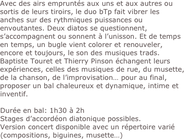 Avec des airs empruntés aux uns et aux autres ou sortis de leurs tiroirs, le duo bTp fait vibrer les anches sur des rythmiques puissances ou envoutantes. Deux diatos se questionnent, s’accompagnent ou sonnent à l’unisson. Et de temps en temps, un bugle vient colorer et renouveler, encore et toujours, le son des musiques trads.
Baptiste Touret et Thierry Pinson échangent leurs expériences, celles des musiques de rue, du musette, de la chanson, de l’improvisation… pour au final, proposer un bal chaleureux et dynamique, intime et inventif. 

Durée en bal: 1h30 à 2h
Stages d’accordéon diatonique possibles.
Version concert disponible avec un répertoire varié (compositions, biguines, musette…)