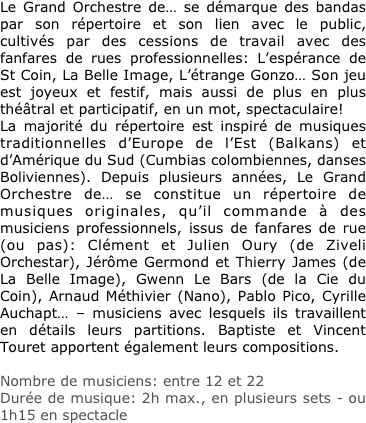 Le Grand Orchestre de… se démarque des bandas par son répertoire et son lien avec le public, cultivés par des cessions de travail avec des fanfares de rues professionnelles: L’espérance de St Coin, La Belle Image, L’étrange Gonzo… Son jeu est joyeux et festif, mais aussi de plus en plus théâtral et participatif, en un mot, spectaculaire!
La majorité du répertoire est inspiré de musiques traditionnelles d’Europe de l’Est (Balkans) et d’Amérique du Sud (Cumbias colombiennes, danses Boliviennes). Depuis plusieurs années, Le Grand Orchestre de… se constitue un répertoire de musiques originales, qu’il commande à des musiciens professionnels, issus de fanfares de rue (ou pas): Clément et Julien Oury (de Ziveli Orchestar), Jérôme Germond et Thierry James (de La Belle Image), Gwenn Le Bars (de la Cie du Coin), Arnaud Méthivier (Nano), Pablo Pico, Cyrille Auchapt… – musiciens avec lesquels ils travaillent en détails leurs partitions. Baptiste et Vincent Touret apportent également leurs compositions. 

Nombre de musiciens: entre 12 et 22
Durée de musique: 2h max., en plusieurs sets - ou 1h15 en spectacle
