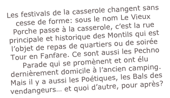 Les festivals de la casserole changent sans cesse de forme: sous le nom Le Vieux Porche passe à la casserole, c’est la rue principale et historique des Montils qui est l’objet de repas de quartiers ou de soirée Tour en Fanfare. Ce sont aussi les Pechno Parade qui se promènent et ont élu dernièrement domicile à l’ancien camping. Mais il y a aussi les Poétiques, les Bals des vendangeurs… et quoi d’autre, pour après?