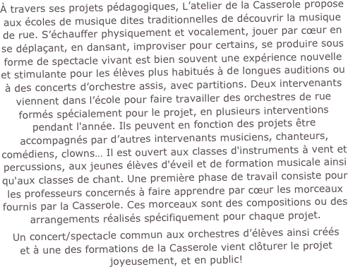 À travers ses projets pédagogiques, L’atelier de la Casserole propose aux écoles de musique dites traditionnelles de découvrir la musique de rue. S’échauffer physiquement et vocalement, jouer par cœur en se déplaçant, en dansant, improviser pour certains, se produire sous forme de spectacle vivant est bien souvent une expérience nouvelle et stimulante pour les élèves plus habitués à de longues auditions ou à des concerts d’orchestre assis, avec partitions. Deux intervenants viennent dans l’école pour faire travailler des orchestres de rue formés spécialement pour le projet, en plusieurs interventions pendant l'année. Ils peuvent en fonction des projets être accompagnés par d’autres intervenants musiciens, chanteurs, comédiens, clowns… Il est ouvert aux classes d'instruments à vent et percussions, aux jeunes élèves d'éveil et de formation musicale ainsi qu'aux classes de chant. Une première phase de travail consiste pour les professeurs concernés à faire apprendre par cœur les morceaux fournis par la Casserole. Ces morceaux sont des compositions ou des arrangements réalisés spécifiquement pour chaque projet. 
Un concert/spectacle commun aux orchestres d’élèves ainsi créés  et à une des formations de la Casserole vient clôturer le projet joyeusement, et en public!