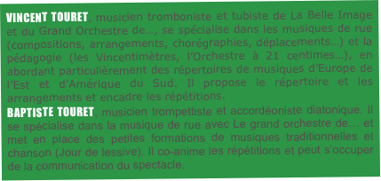 VINCENT TOURET, musicien tromboniste et tubiste de La Belle Image et du Grand Orchestre de…, se spécialise dans les musiques de rue (compositions, arrangements, chorégraphies, déplacements…) et la pédagogie (les Vincentimètres, l’Orchestre à 21 centimes…), en abordant particulièrement des répertoires de musiques d’Europe de l’Est et d’Amérique du Sud. Il propose le répertoire et les arrangements et encadre les répétitions.
BAPTISTE TOURET, musicien trompettiste et accordéoniste diatonique. Il se spécialise dans la musique de rue avec Le grand orchestre de… et met en place des petites formations de musiques traditionnelles et chanson (Jour de lessive). Il co-anime les répétitions et peut s’occuper de la communication du spectacle.