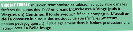 VINCENT TOURET,musicien tromboniste et tubiste,  se spécialise dans les fanfares de jeunes dès 1999 en créant L’Orchestre à Vingt (puis à Vingt-et-un) Centimes. Il fonde avec son frère la compagnie L’atelier de la casserole autour des musiques de rue (fanfares amateurs, projets pédagogiques…) Il joue également dans la fanfare professionnelle latino-roots La Belle Image.